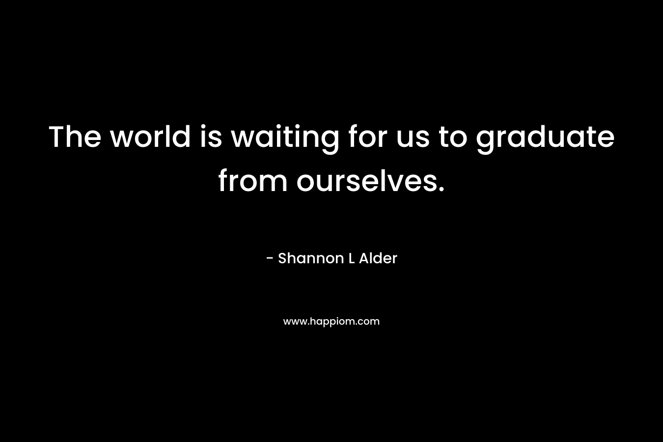 The world is waiting for us to graduate from ourselves.