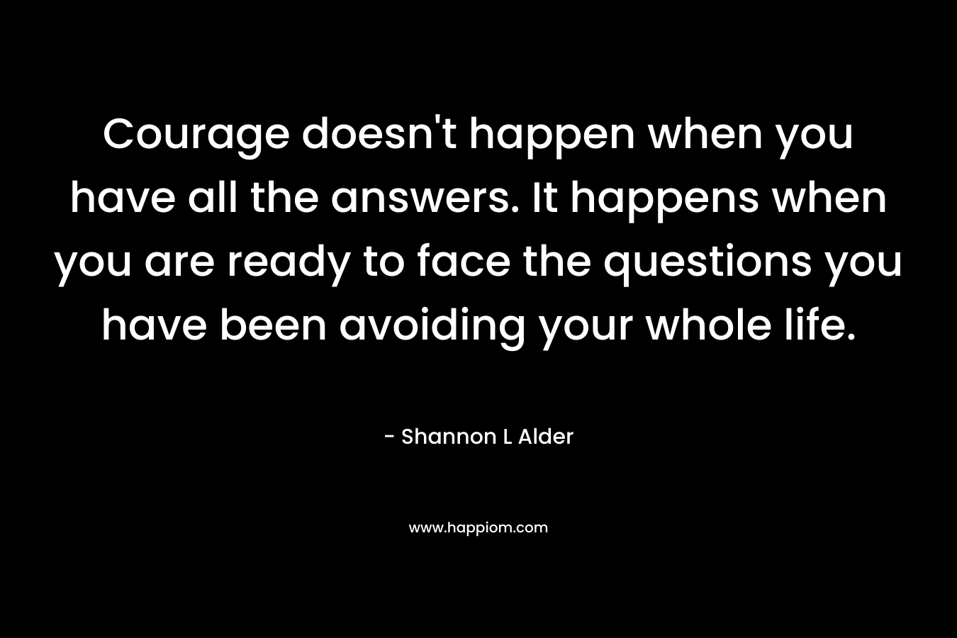 Courage doesn't happen when you have all the answers. It happens when you are ready to face the questions you have been avoiding your whole life.