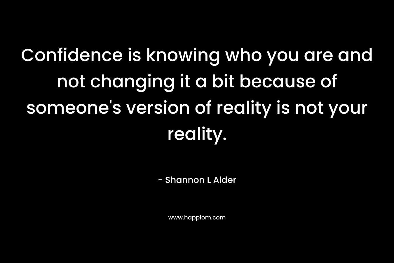 Confidence is knowing who you are and not changing it a bit because of someone's version of reality is not your reality.