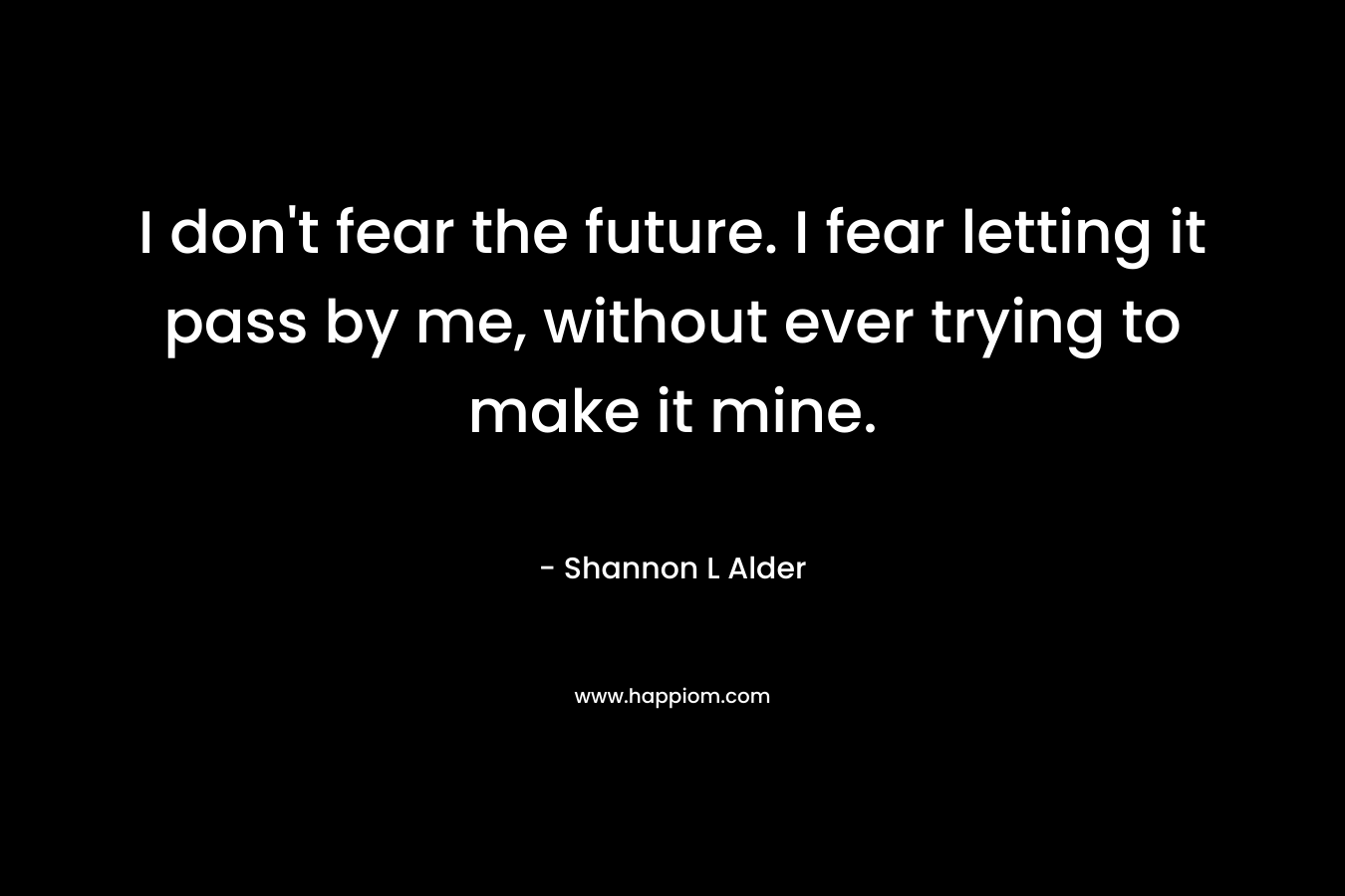I don't fear the future. I fear letting it pass by me, without ever trying to make it mine.
