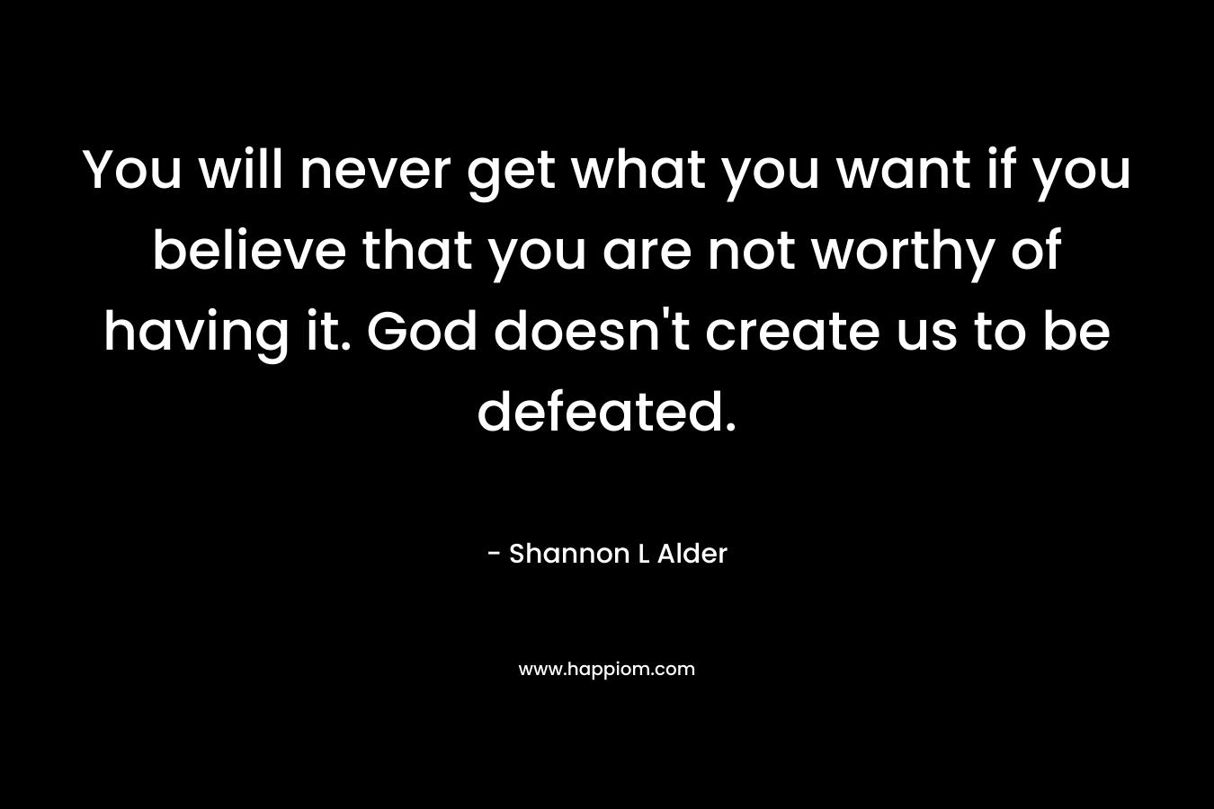 You will never get what you want if you believe that you are not worthy of having it. God doesn't create us to be defeated.