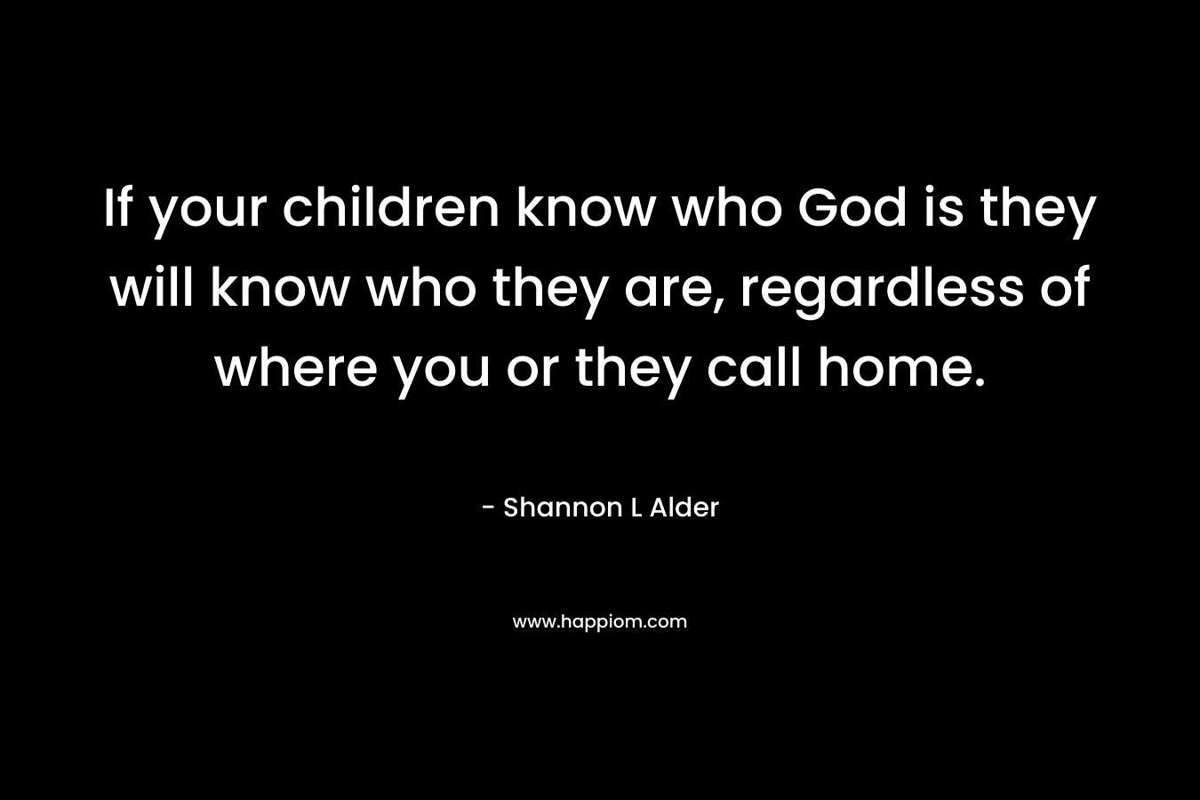 If your children know who God is they will know who they are, regardless of where you or they call home.