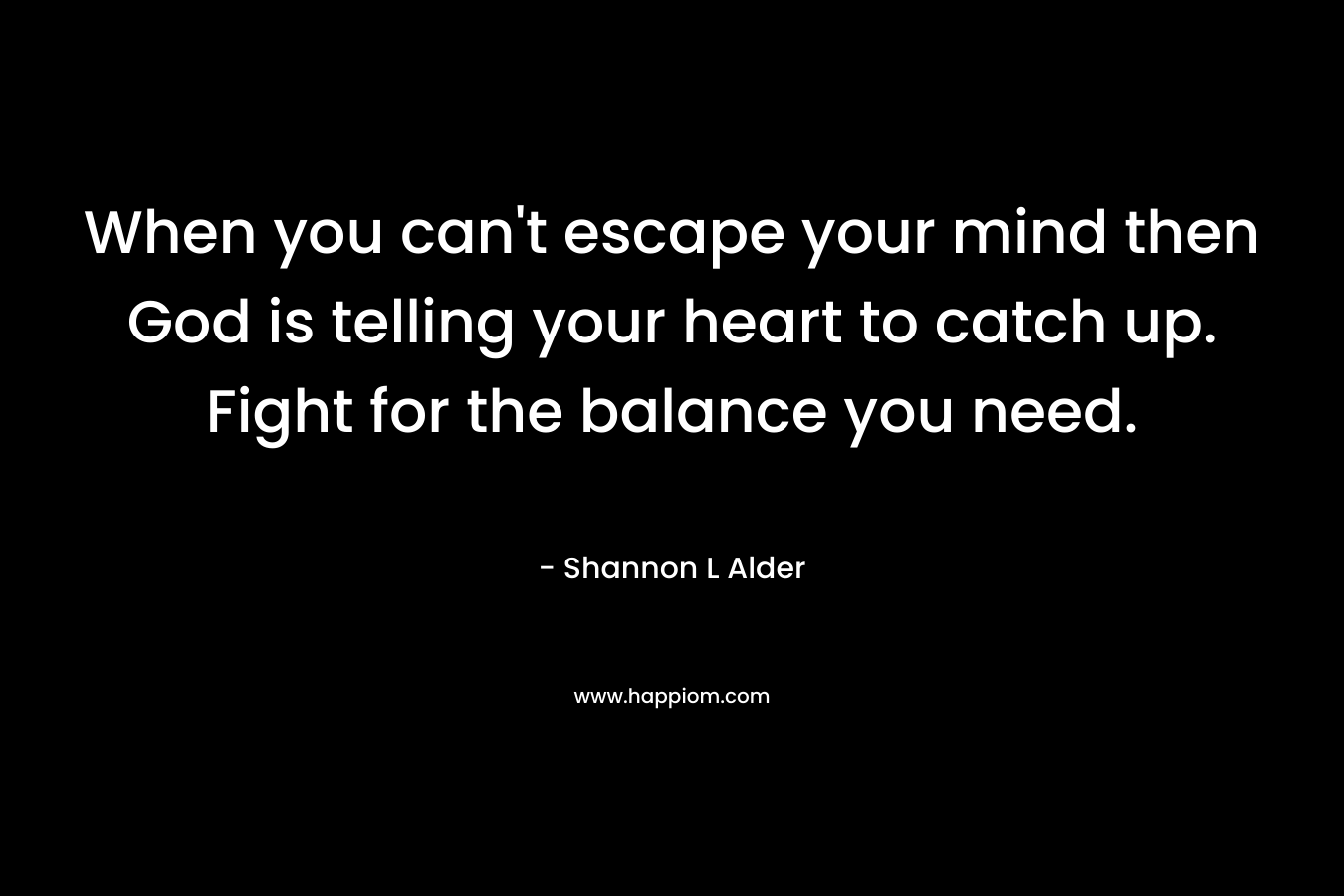 When you can't escape your mind then God is telling your heart to catch up. Fight for the balance you need.