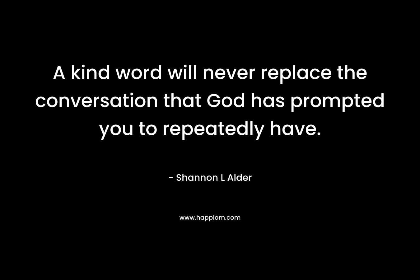A kind word will never replace the conversation that God has prompted you to repeatedly have. – Shannon L Alder
