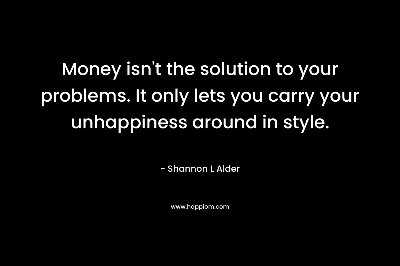 Money isn't the solution to your problems. It only lets you carry your unhappiness around in style.