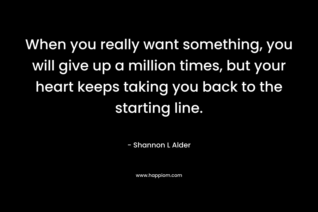 When you really want something, you will give up a million times, but your heart keeps taking you back to the starting line.