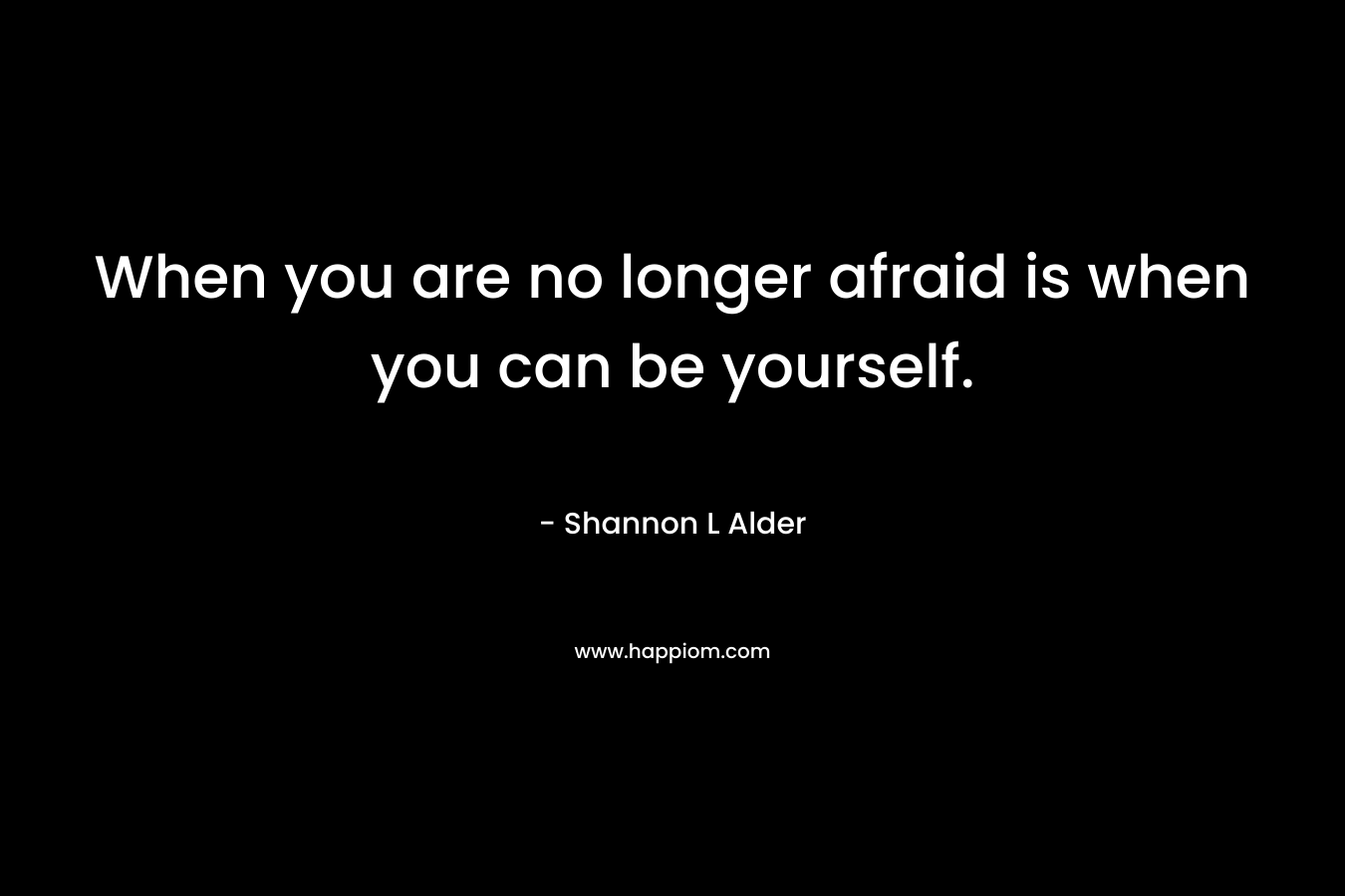 When you are no longer afraid is when you can be yourself.