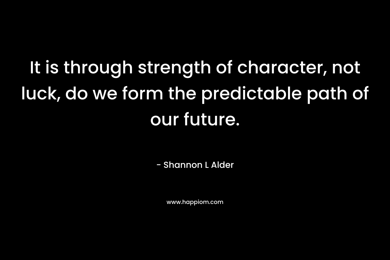 It is through strength of character, not luck, do we form the predictable path of our future.