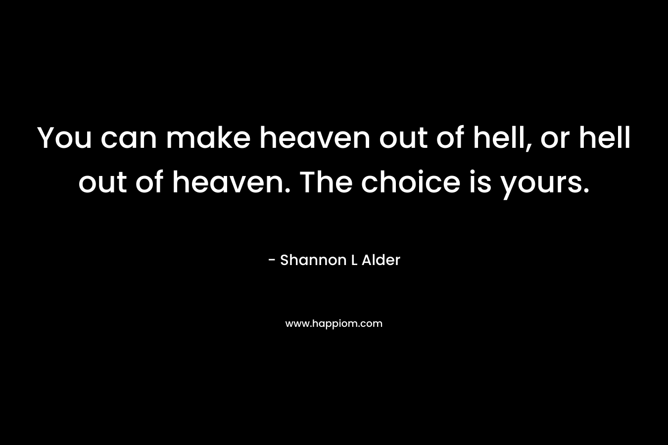 You can make heaven out of hell, or hell out of heaven. The choice is yours.