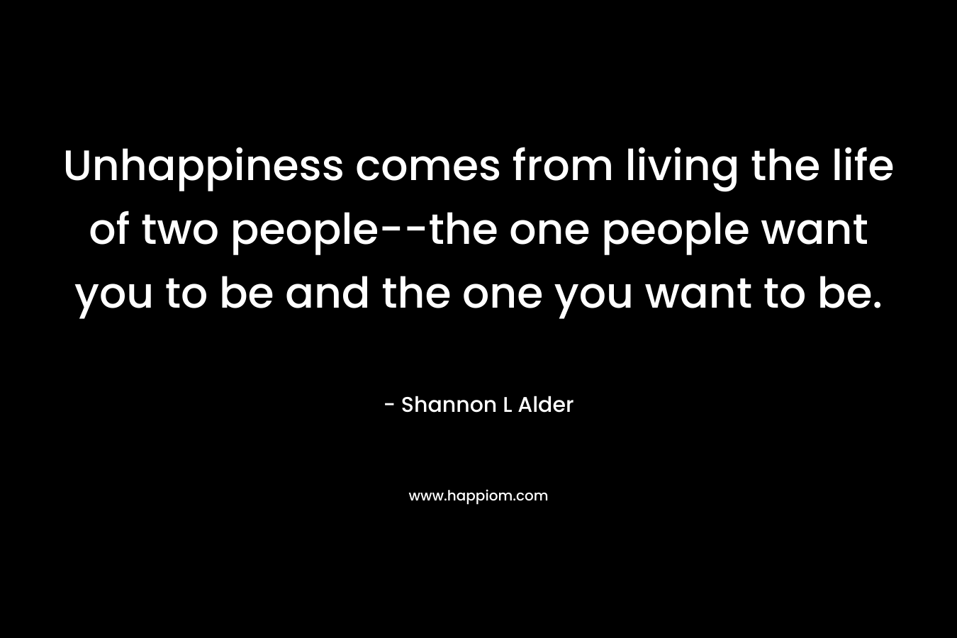 Unhappiness comes from living the life of two people--the one people want you to be and the one you want to be.