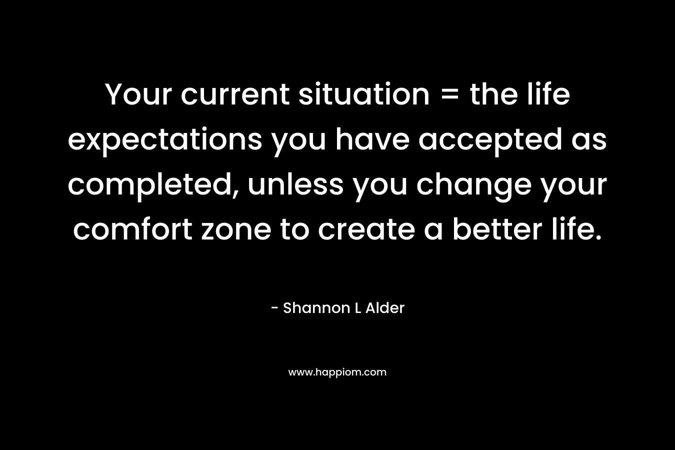 Your current situation = the life expectations you have accepted as completed, unless you change your comfort zone to create a better life. – Shannon L Alder