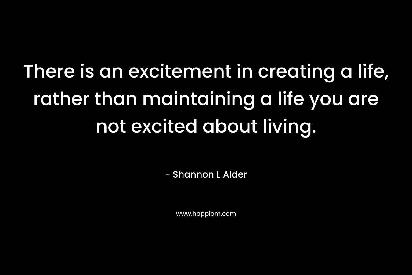 There is an excitement in creating a life, rather than maintaining a life you are not excited about living.