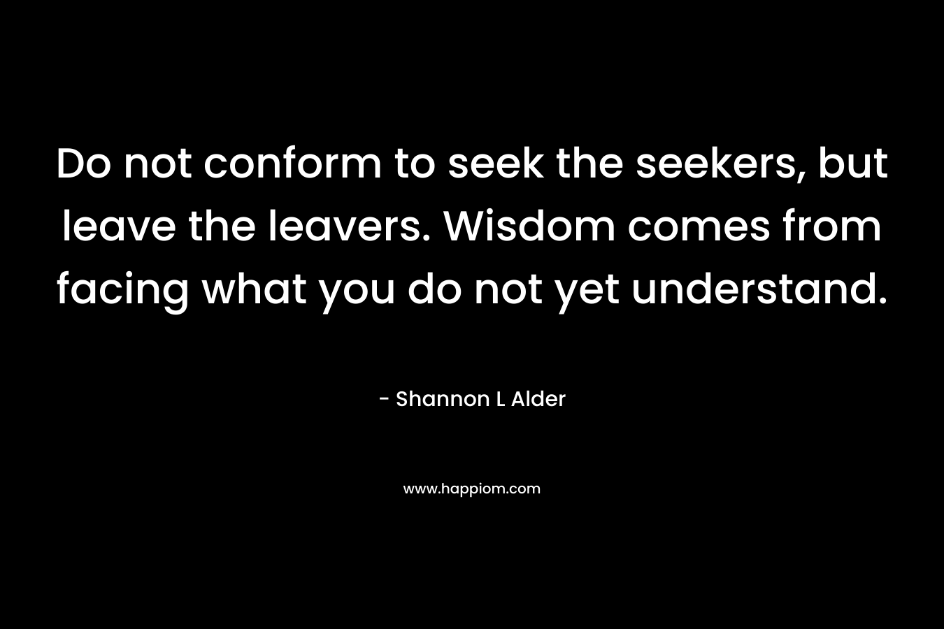 Do not conform to seek the seekers, but leave the leavers. Wisdom comes from facing what you do not yet understand.