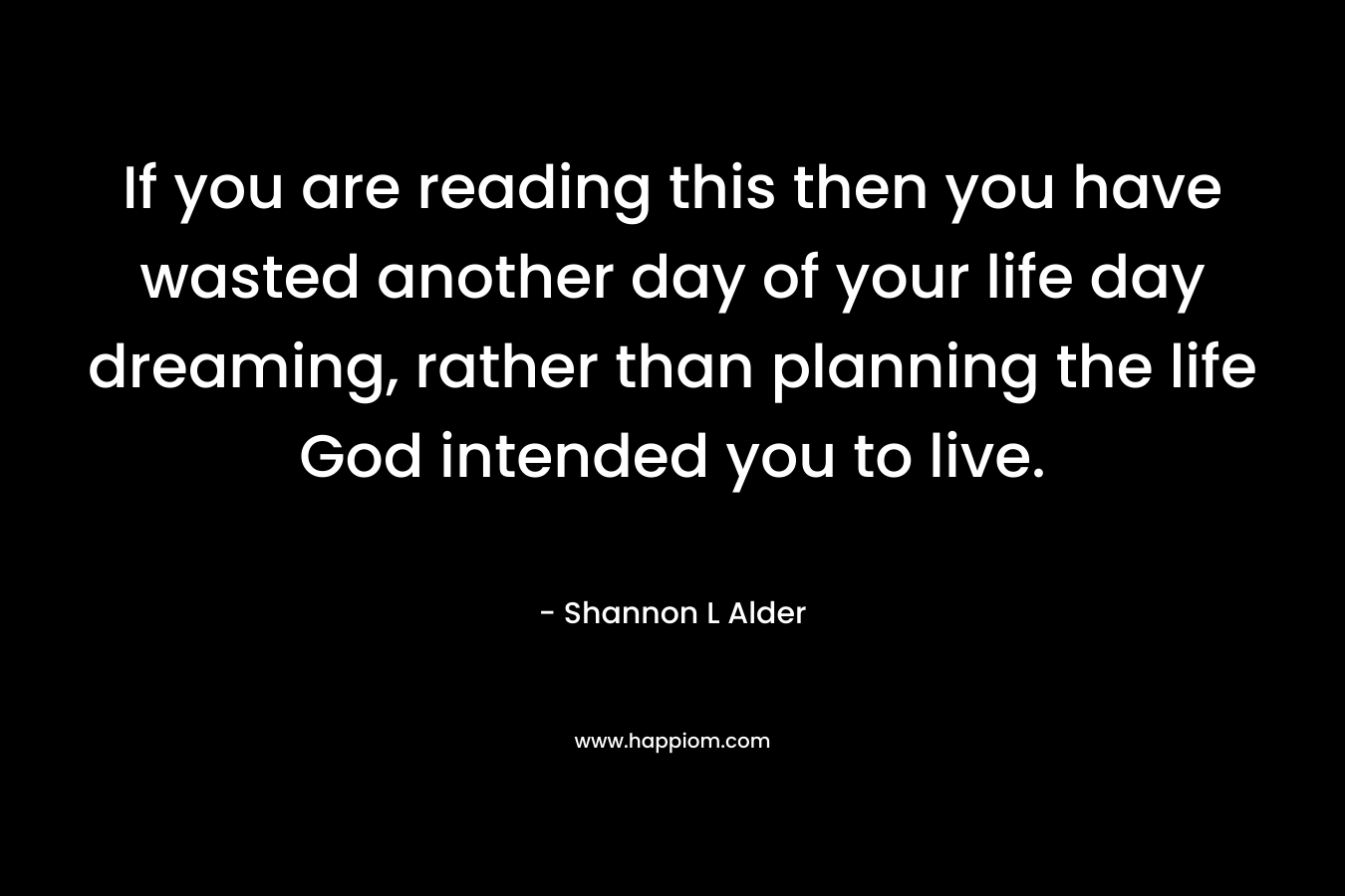 If you are reading this then you have wasted another day of your life day dreaming, rather than planning the life God intended you to live.