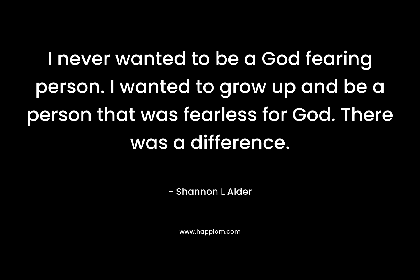 I never wanted to be a God fearing person. I wanted to grow up and be a person that was fearless for God. There was a difference.