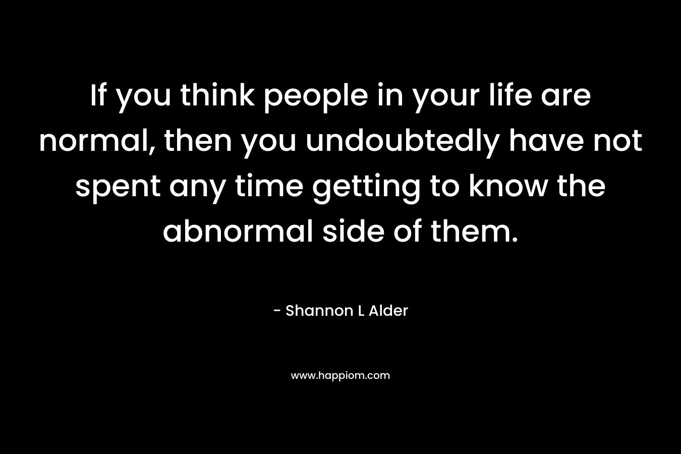 If you think people in your life are normal, then you undoubtedly have not spent any time getting to know the abnormal side of them.