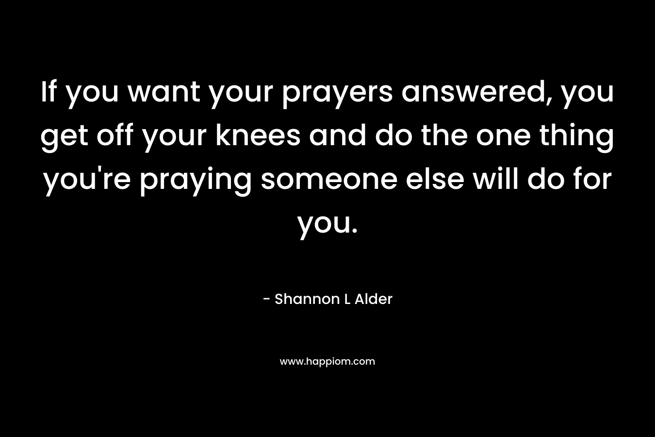 If you want your prayers answered, you get off your knees and do the one thing you're praying someone else will do for you.