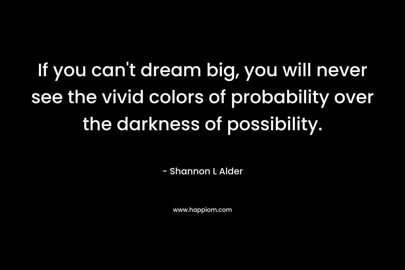 If you can't dream big, you will never see the vivid colors of probability over the darkness of possibility.