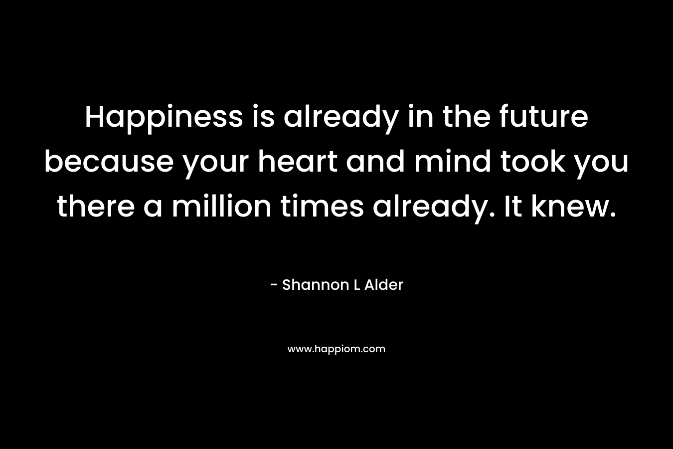 Happiness is already in the future because your heart and mind took you there a million times already. It knew.