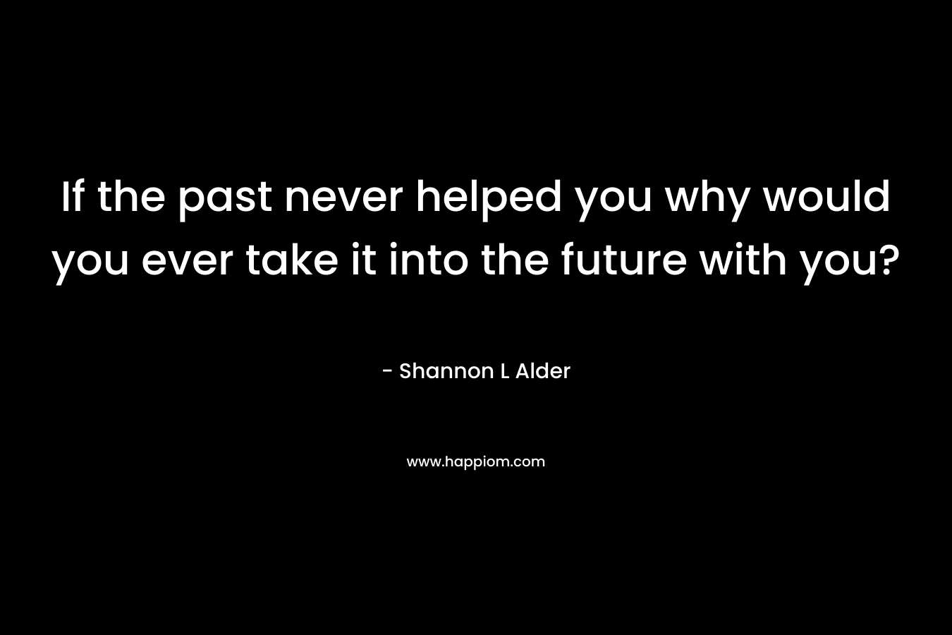 If the past never helped you why would you ever take it into the future with you?