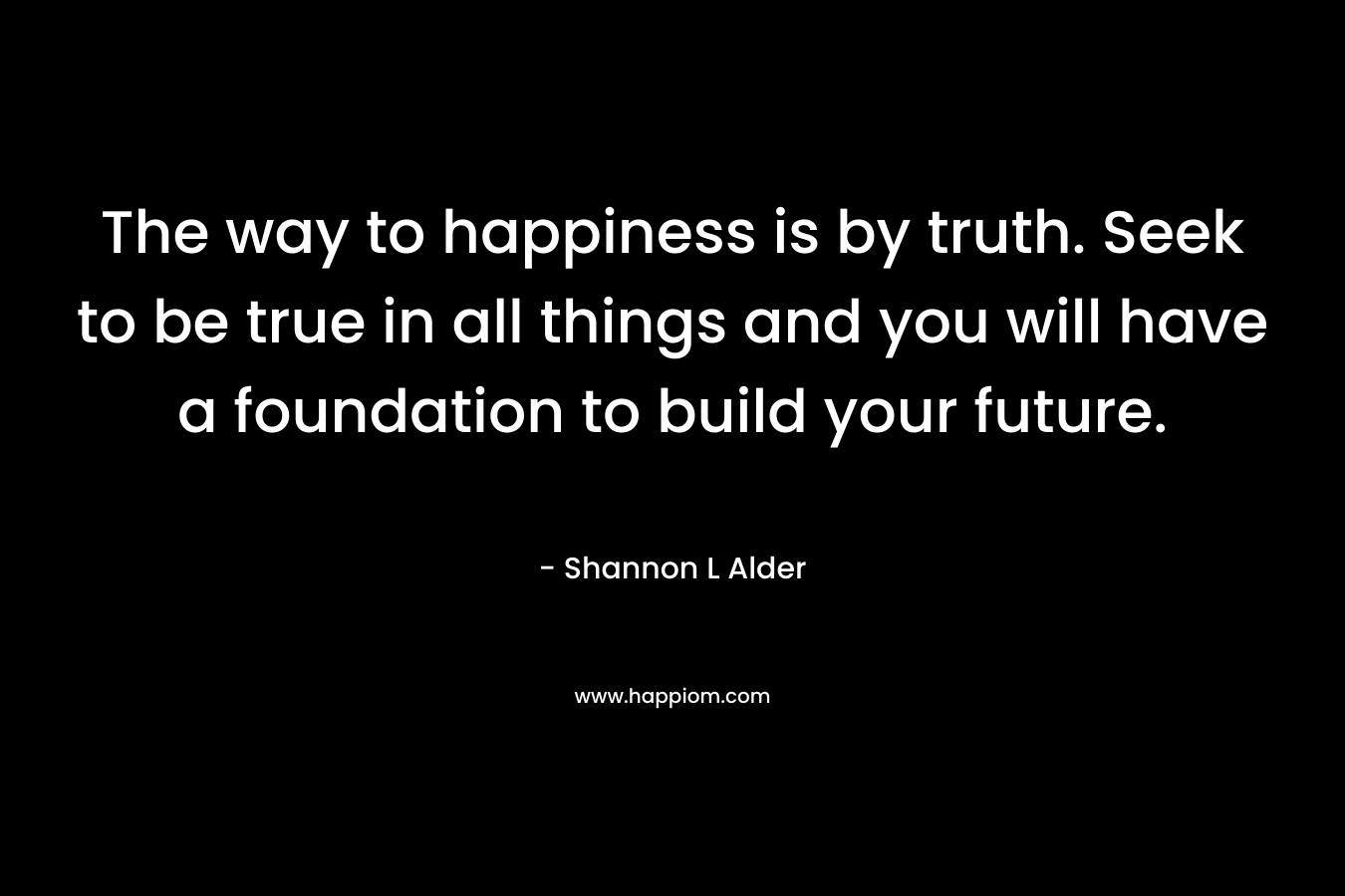 The way to happiness is by truth. Seek to be true in all things and you will have a foundation to build your future. – Shannon L Alder