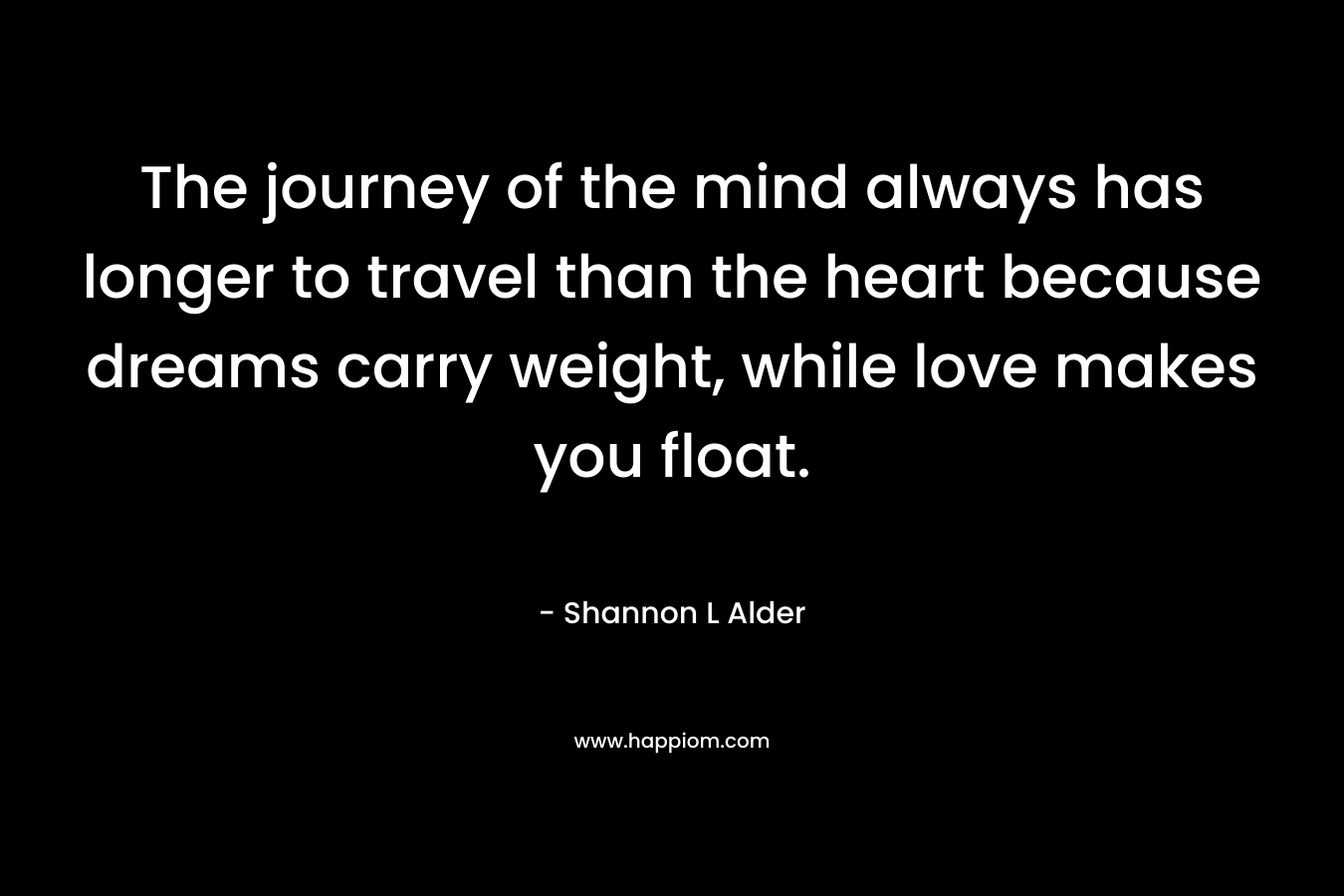 The journey of the mind always has longer to travel than the heart because dreams carry weight, while love makes you float.