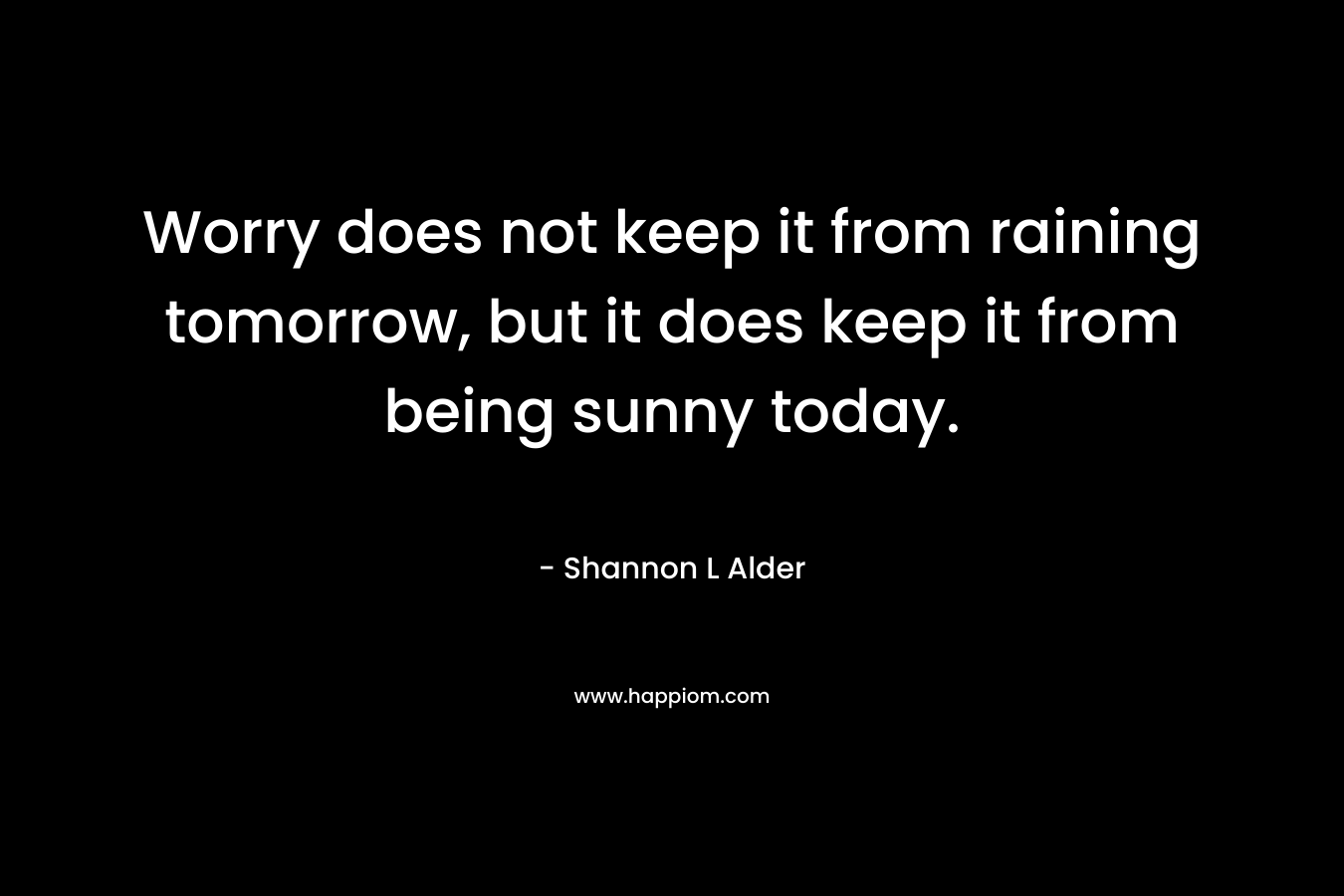 Worry does not keep it from raining tomorrow, but it does keep it from being sunny today.