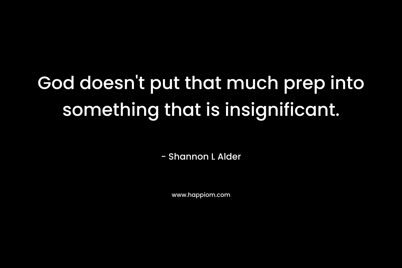 God doesn’t put that much prep into something that is insignificant. – Shannon L Alder