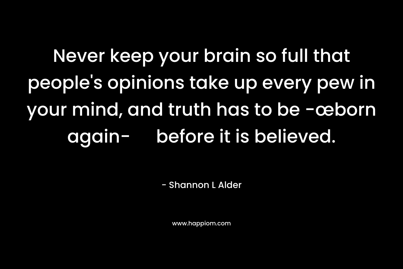 Never keep your brain so full that people's opinions take up every pew in your mind, and truth has to be -œborn again- before it is believed.