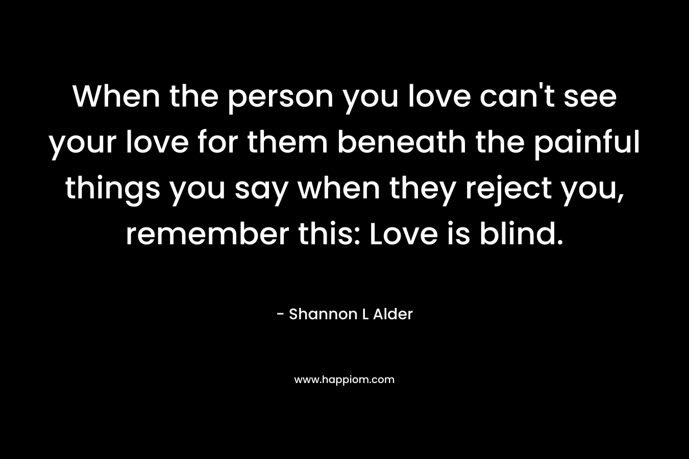 When the person you love can't see your love for them beneath the painful things you say when they reject you, remember this: Love is blind.