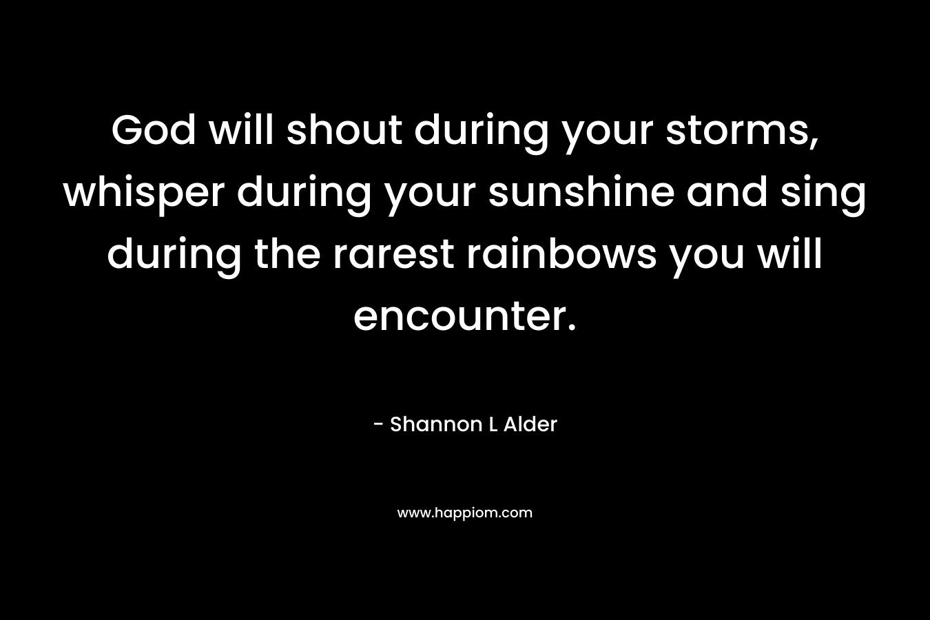 God will shout during your storms, whisper during your sunshine and sing during the rarest rainbows you will encounter.