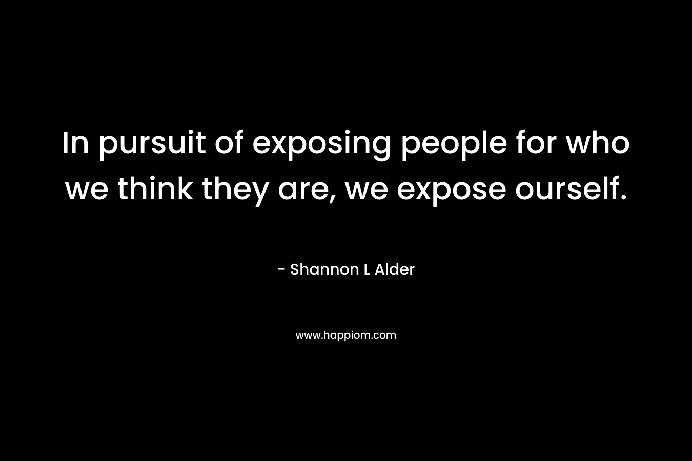 In pursuit of exposing people for who we think they are, we expose ourself. – Shannon L Alder