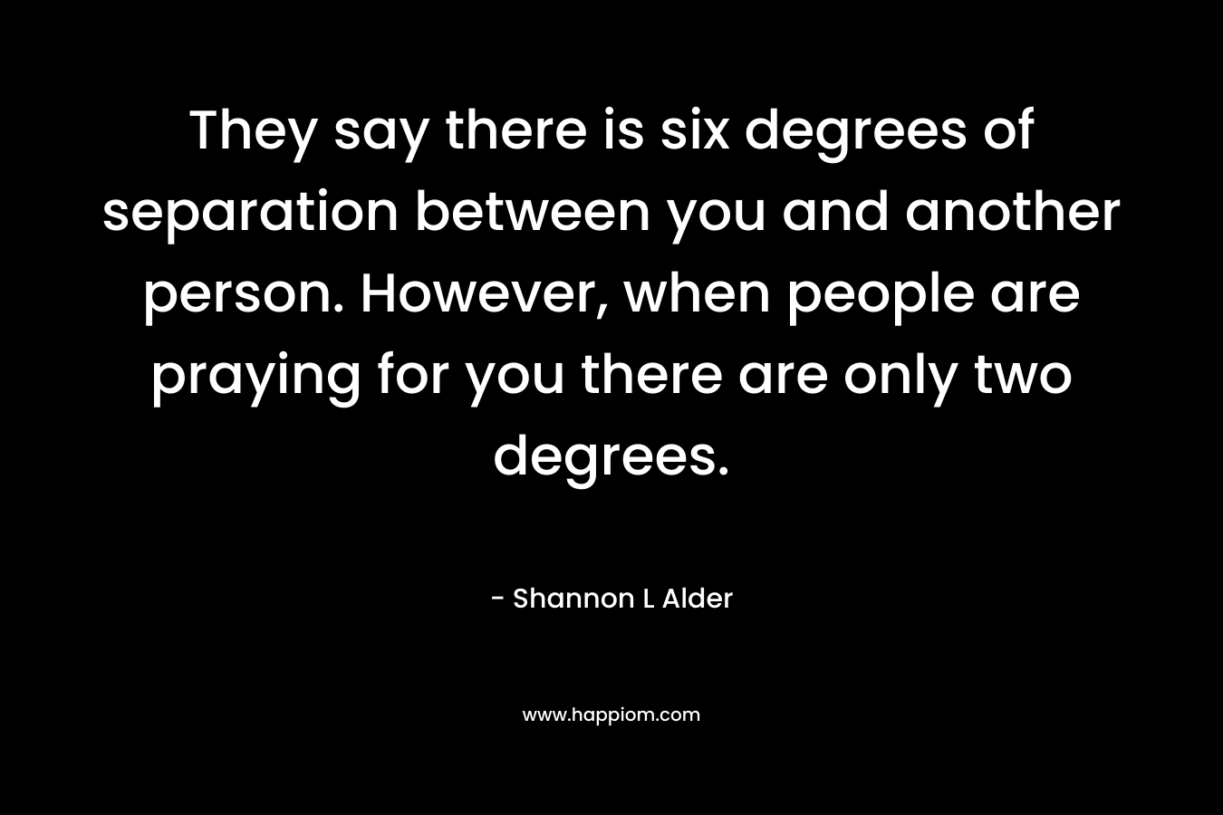 They say there is six degrees of separation between you and another person. However, when people are praying for you there are only two degrees.