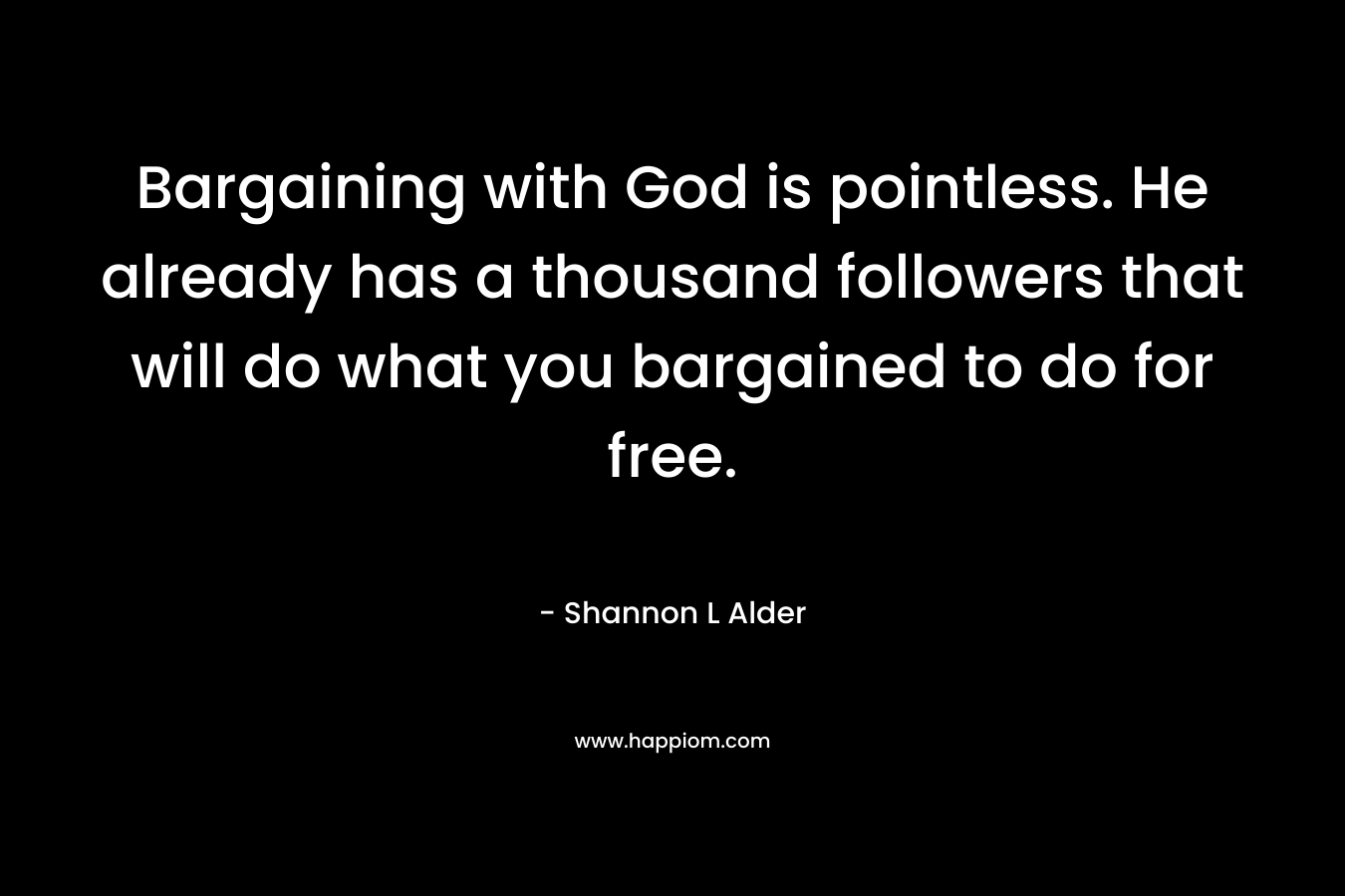 Bargaining with God is pointless. He already has a thousand followers that will do what you bargained to do for free. – Shannon L Alder