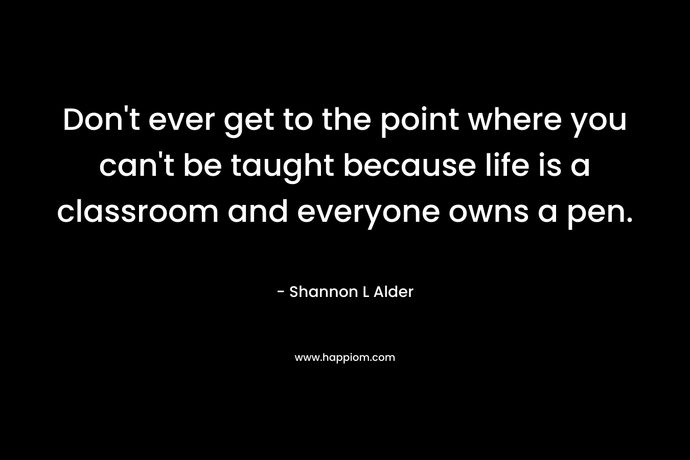 Don't ever get to the point where you can't be taught because life is a classroom and everyone owns a pen.