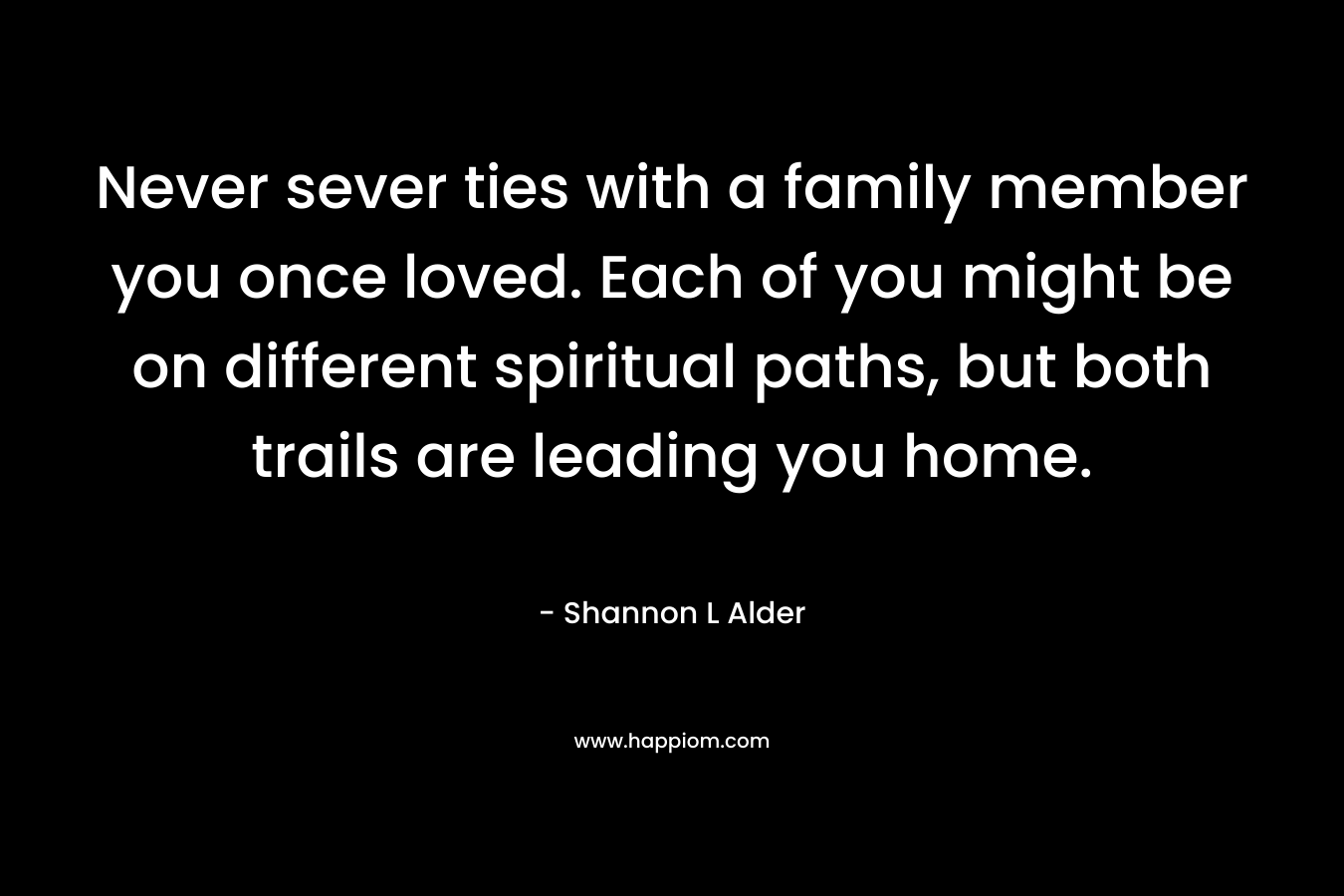 Never sever ties with a family member you once loved. Each of you might be on different spiritual paths, but both trails are leading you home. – Shannon L Alder