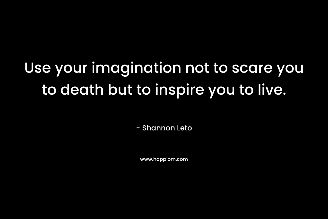Use your imagination not to scare you to death but to inspire you to live. – Shannon Leto
