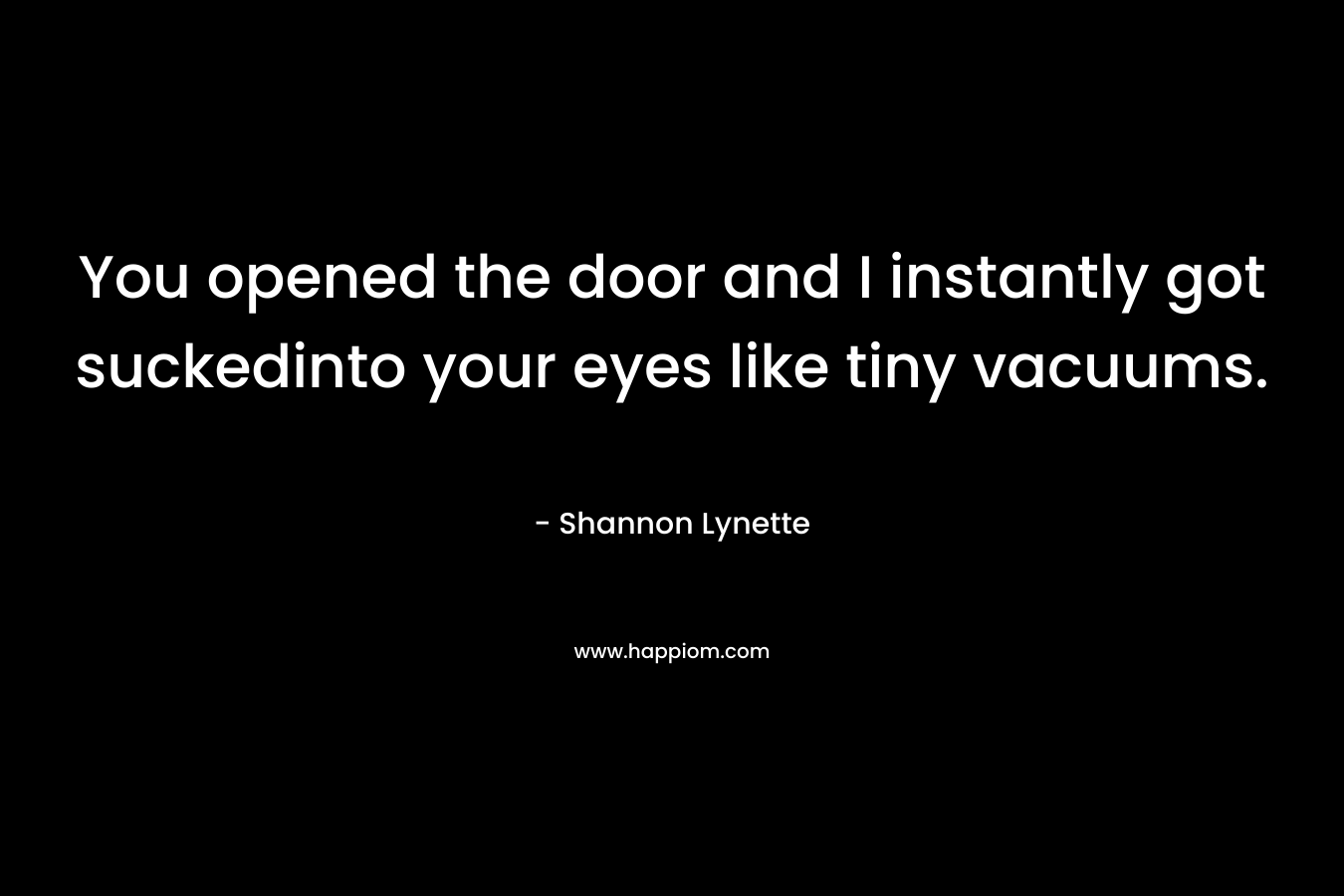 You opened the door and I instantly got suckedinto your eyes like tiny vacuums.