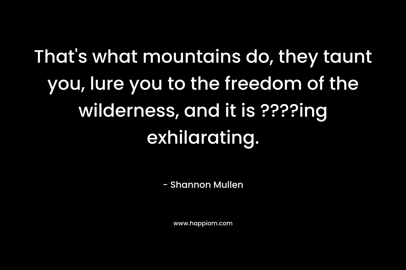That’s what mountains do, they taunt you, lure you to the freedom of the wilderness, and it is ????ing exhilarating. – Shannon  Mullen