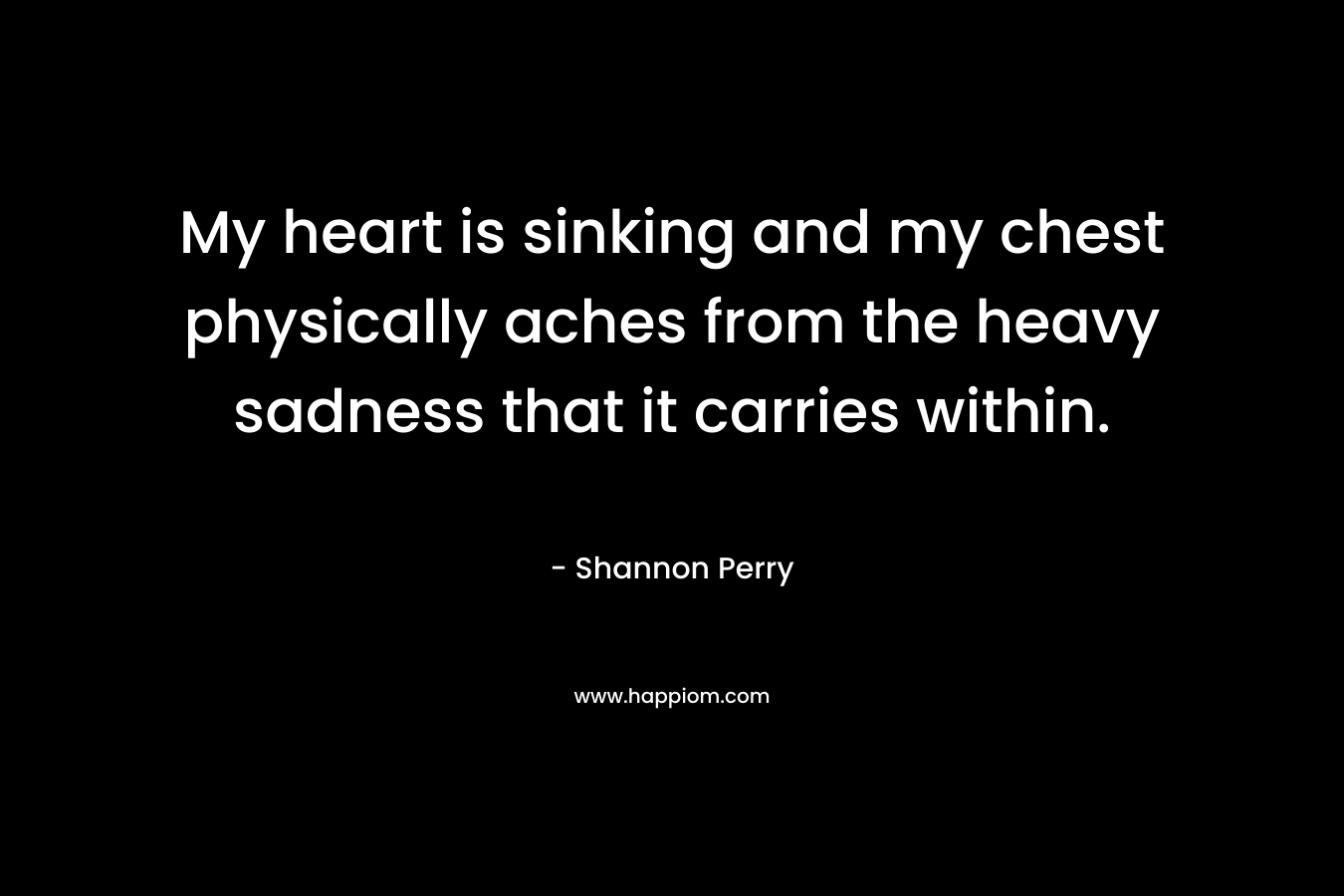 My heart is sinking and my chest physically aches from the heavy sadness that it carries within. – Shannon  Perry
