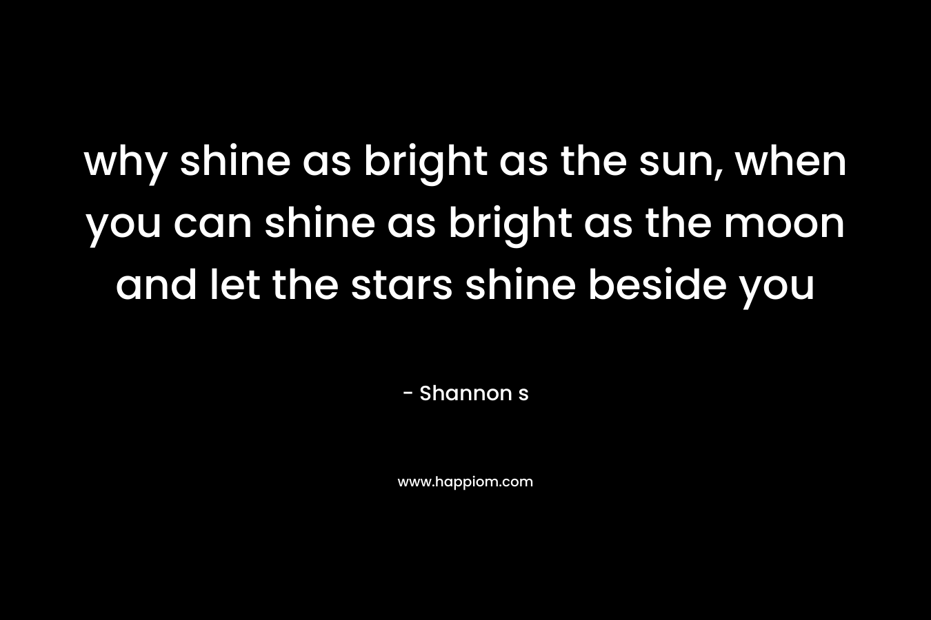 why shine as bright as the sun, when you can shine as bright as the moon and let the stars shine beside you
