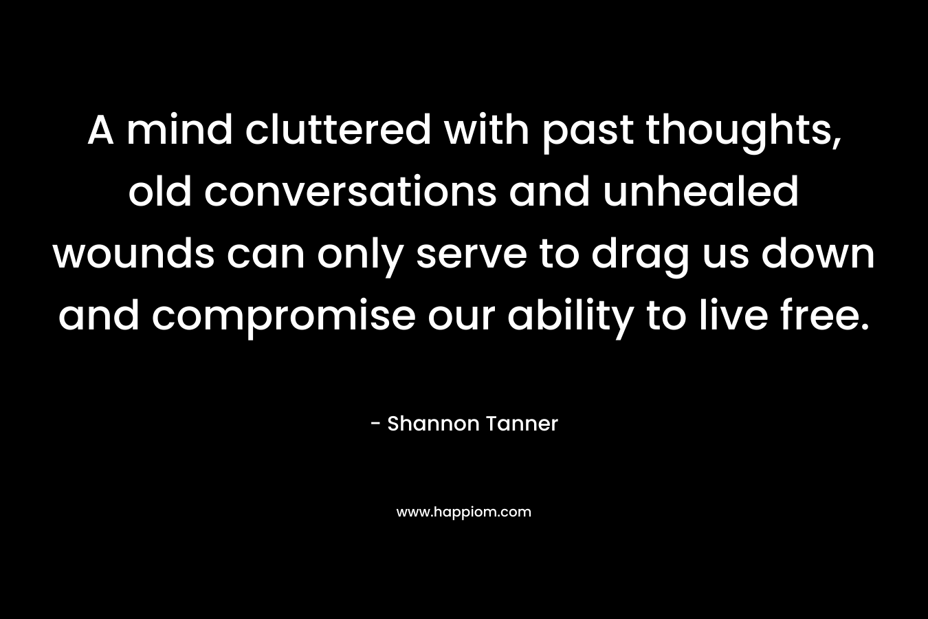 A mind cluttered with past thoughts, old conversations and unhealed wounds can only serve to drag us down and compromise our ability to live free. – Shannon Tanner