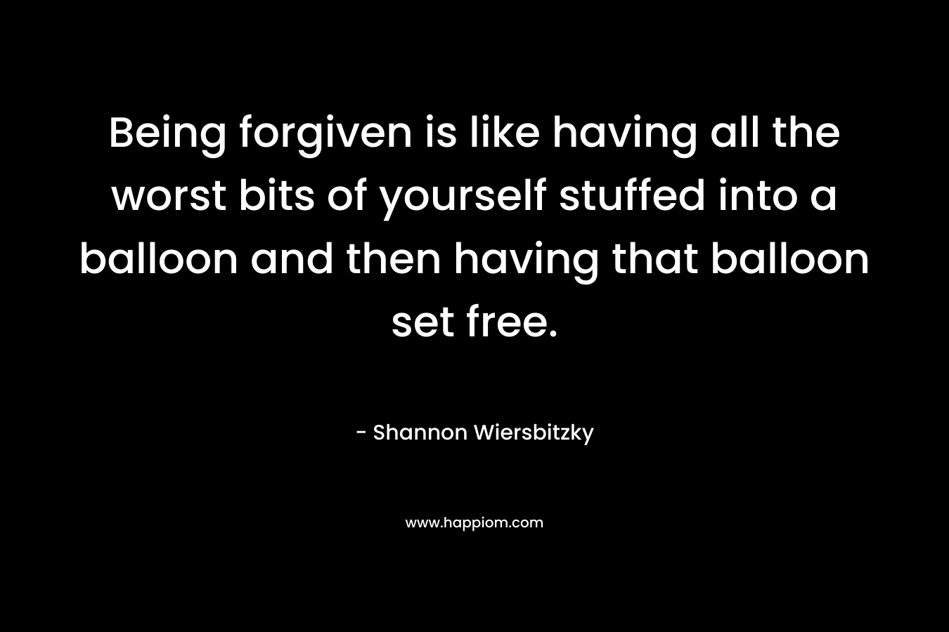 Being forgiven is like having all the worst bits of yourself stuffed into a balloon and then having that balloon set free. – Shannon Wiersbitzky