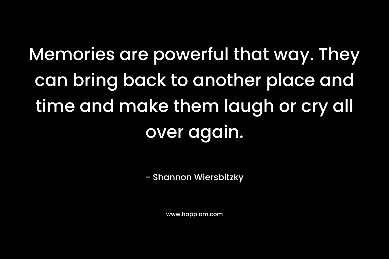 Memories are powerful that way. They can bring back to another place and time and make them laugh or cry all over again. – Shannon Wiersbitzky