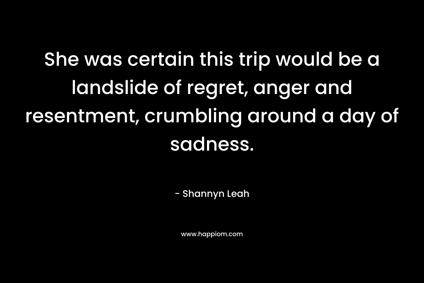 She was certain this trip would be a landslide of regret, anger and resentment, crumbling around a day of sadness. – Shannyn Leah