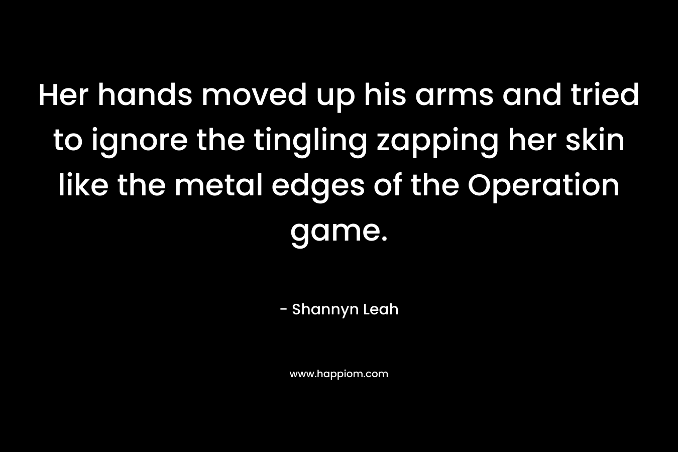 Her hands moved up his arms and tried to ignore the tingling zapping her skin like the metal edges of the Operation game. – Shannyn Leah