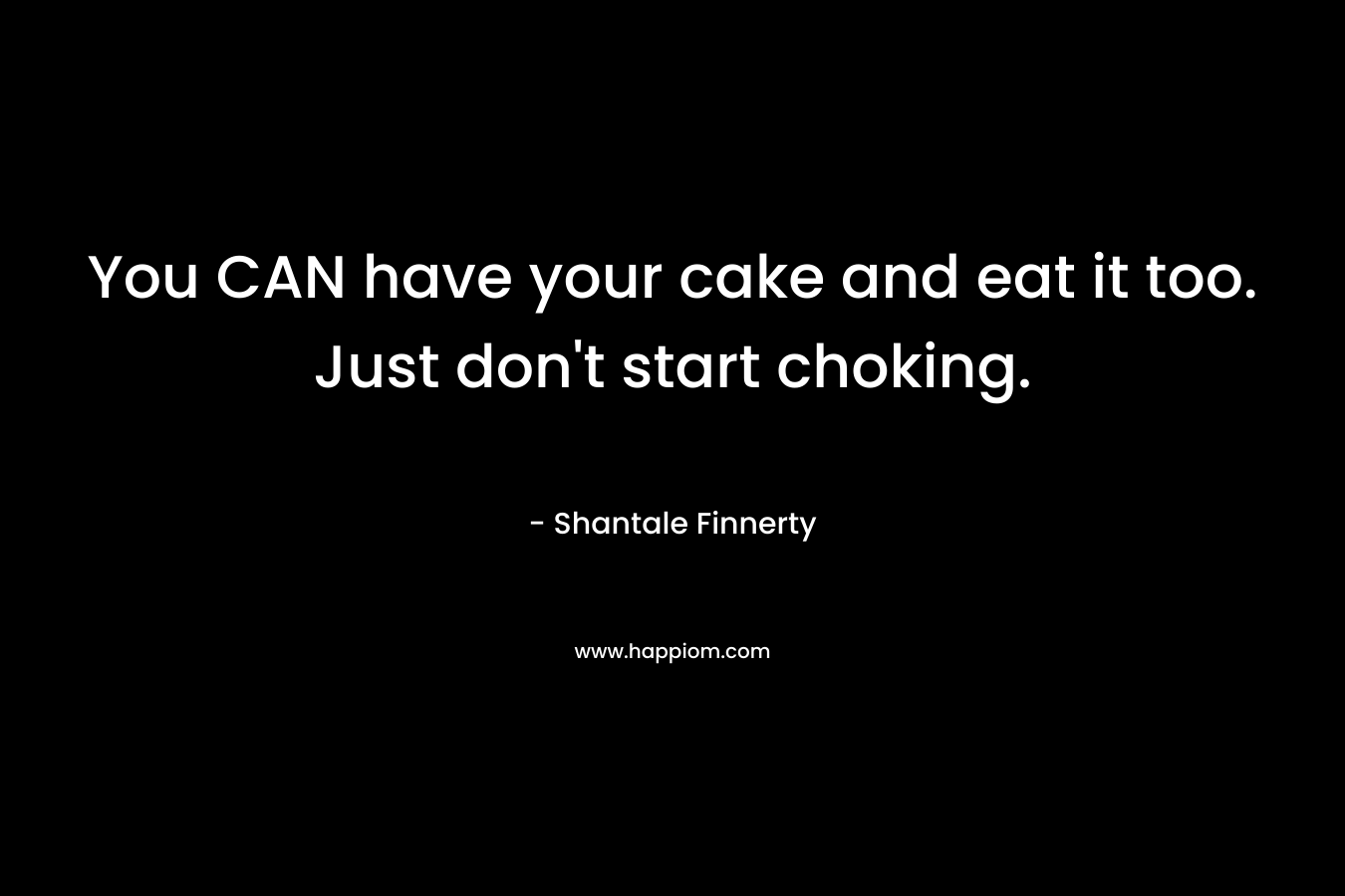 You CAN have your cake and eat it too. Just don’t start choking. – Shantale Finnerty