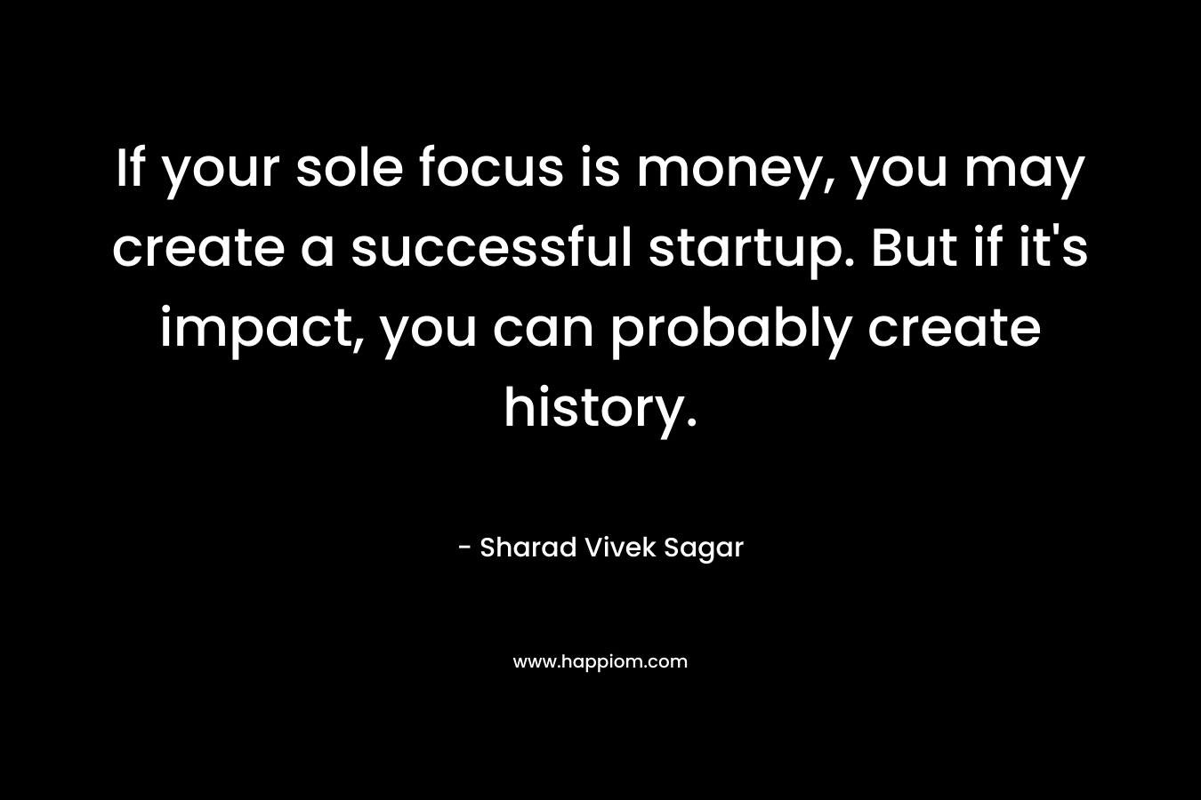 If your sole focus is money, you may create a successful startup. But if it’s impact, you can probably create history. – Sharad Vivek Sagar