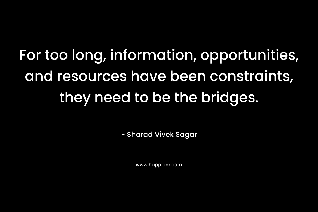 For too long, information, opportunities, and resources have been constraints, they need to be the bridges.