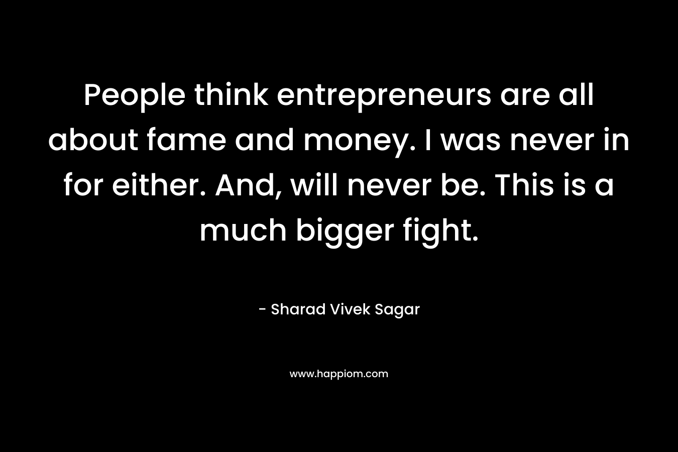 People think entrepreneurs are all about fame and money. I was never in for either. And, will never be. This is a much bigger fight. – Sharad Vivek Sagar